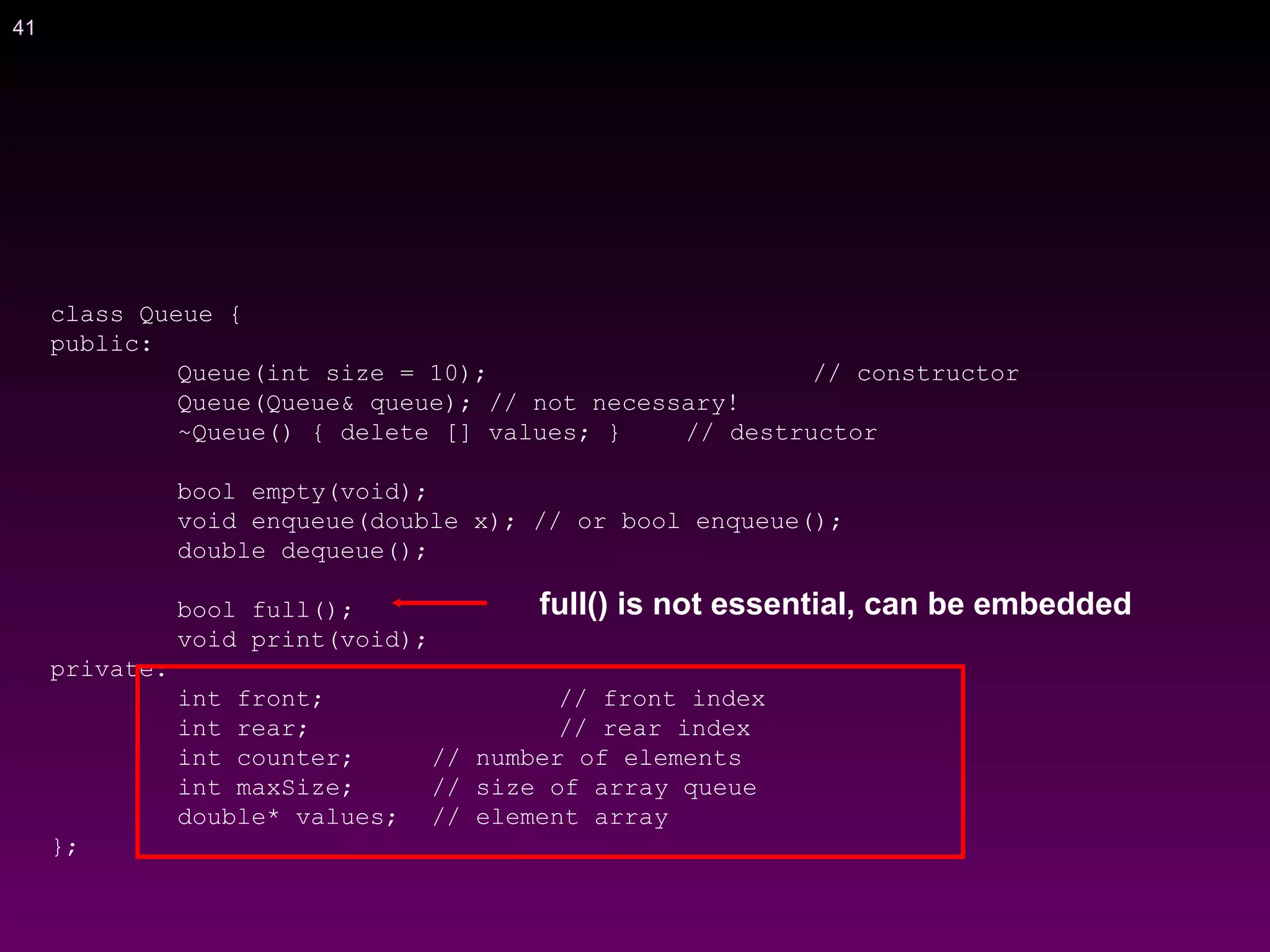 41
class Queue {
public:
Queue(int size = 10); // constructor
Queue(Queue& queue); // not necessary!
~Queue() { delete [] values; } // destructor
bool empty(void);
void enqueue(double x); // or bool enqueue();
double dequeue();
bool full();
void print(void);
private:
int front; // front index
int rear; // rear index
int counter; // number of elements
int maxSize; // size of array queue
double* values; // element array
};
full() is not essential, can be embedded
 