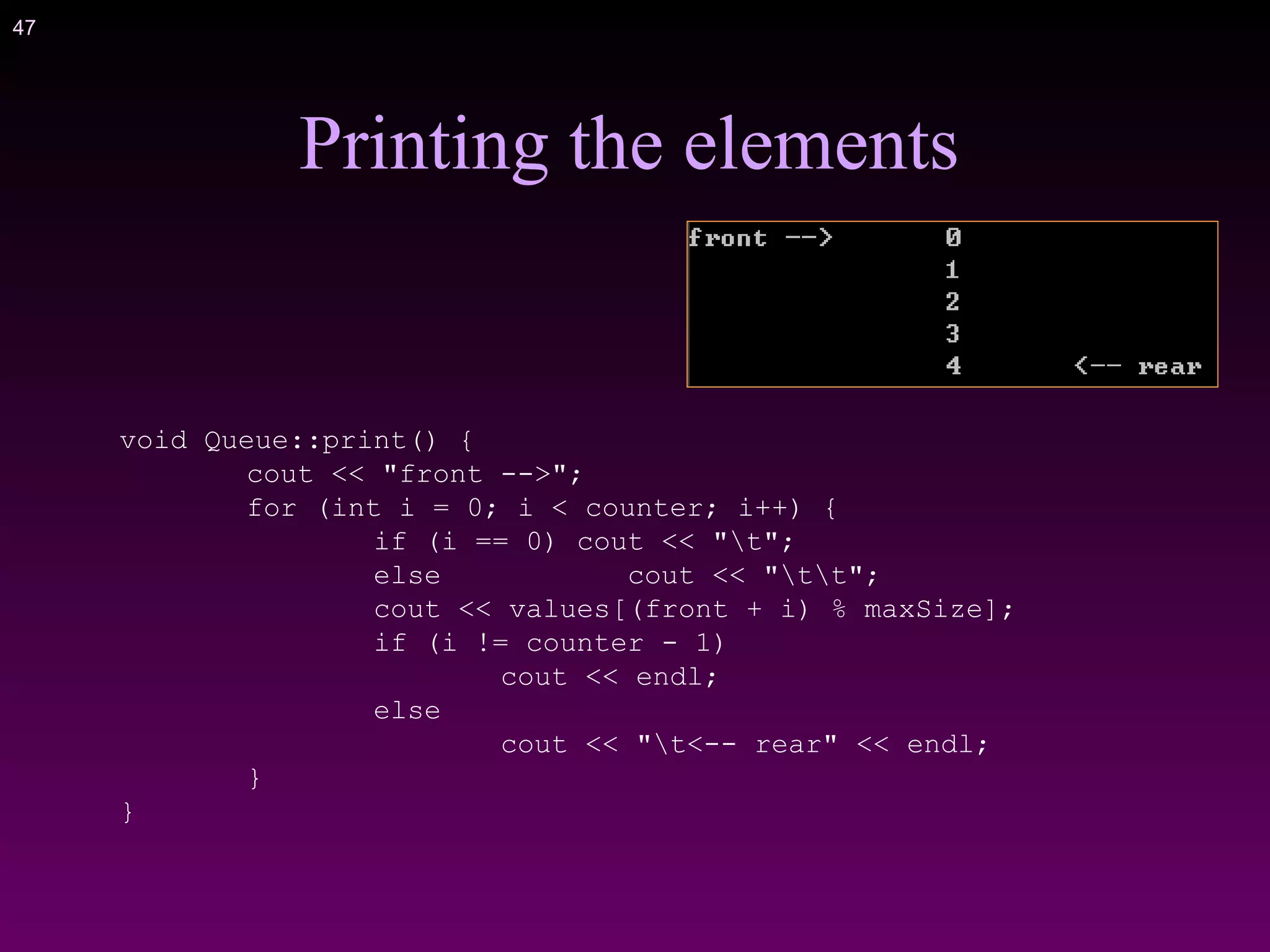 47
Printing the elements
void Queue::print() {
cout << "front -->";
for (int i = 0; i < counter; i++) {
if (i == 0) cout << "t";
else cout << "tt";
cout << values[(front + i) % maxSize];
if (i != counter - 1)
cout << endl;
else
cout << "t<-- rear" << endl;
}
}
 