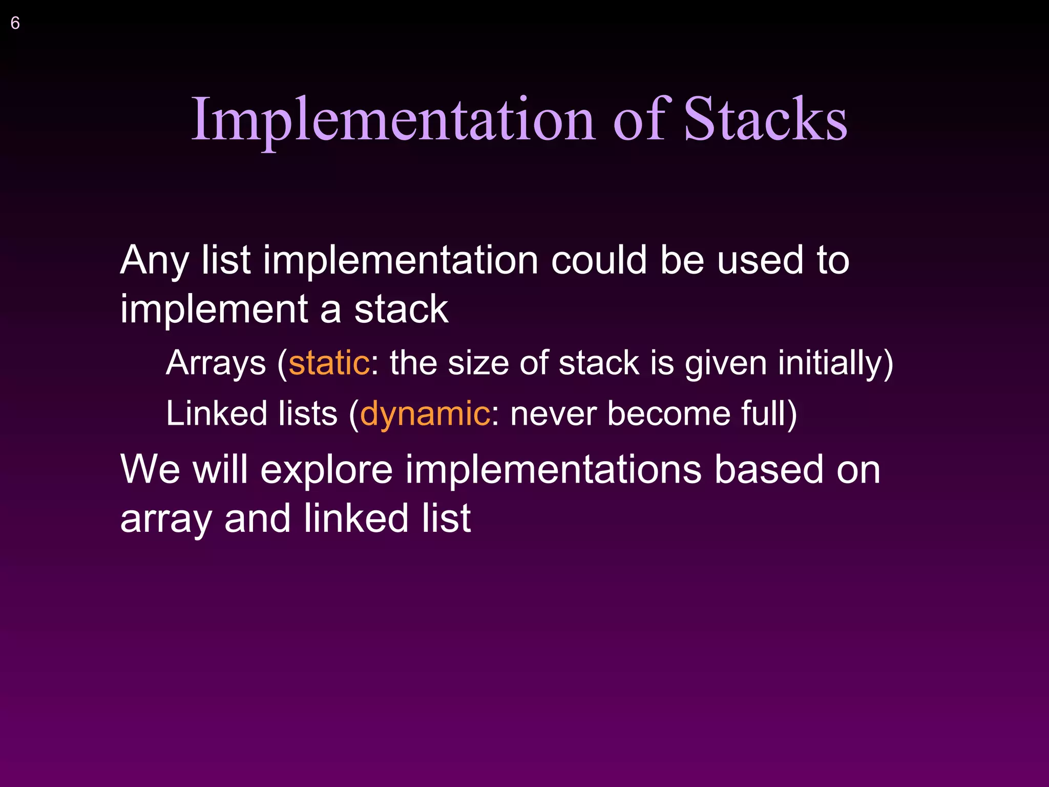 6
Implementation of Stacks
Any list implementation could be used to
implement a stack
Arrays (static: the size of stack is given initially)
Linked lists (dynamic: never become full)
We will explore implementations based on
array and linked list
 