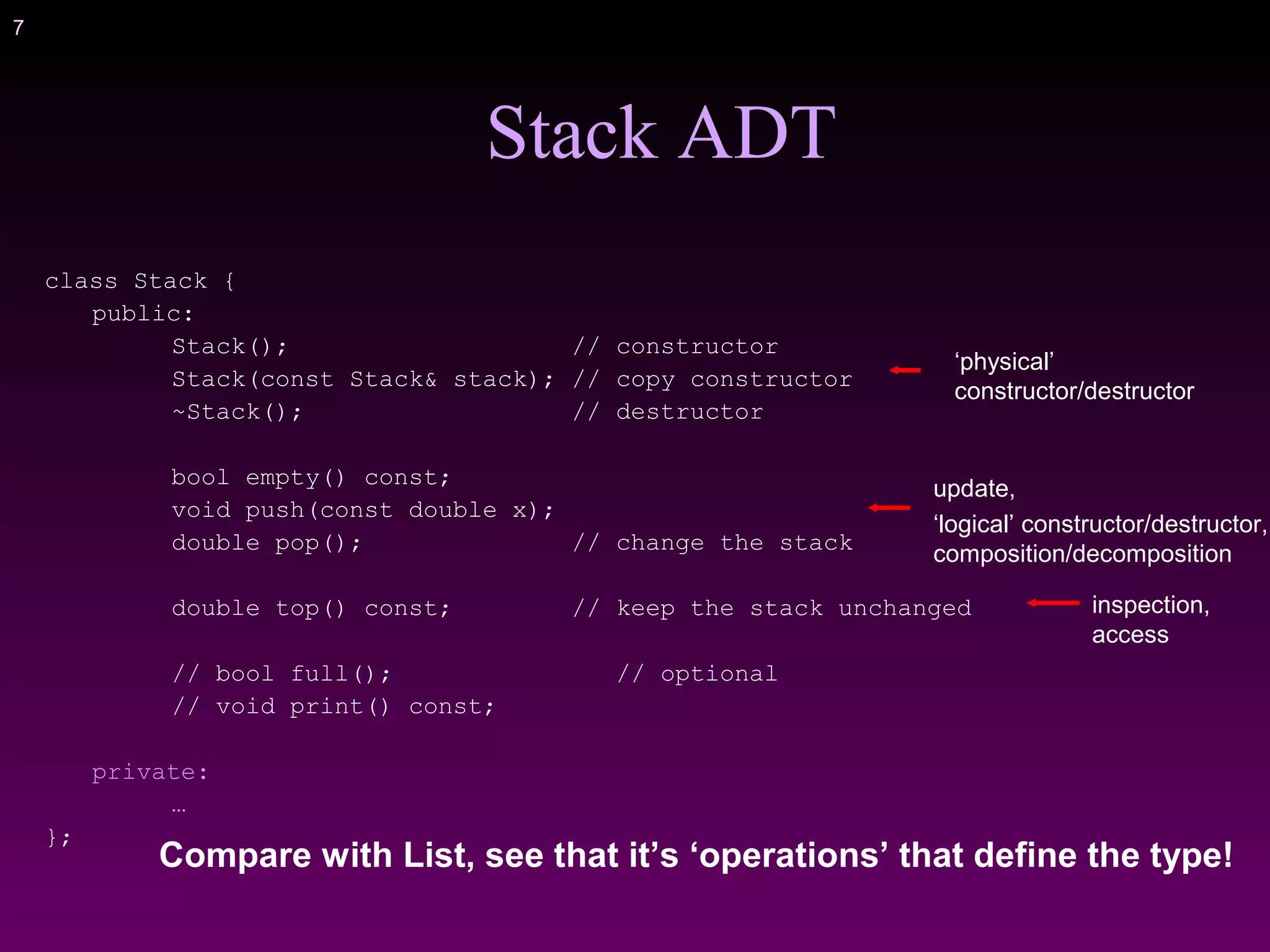 7
class Stack {
public:
Stack(); // constructor
Stack(const Stack& stack); // copy constructor
~Stack(); // destructor
bool empty() const;
void push(const double x);
double pop(); // change the stack
double top() const; // keep the stack unchanged
// bool full(); // optional
// void print() const;
private:
…
};
Stack ADT
update,
‘logical’ constructor/destructor,
composition/decomposition
‘physical’
constructor/destructor
Compare with List, see that it’s ‘operations’ that define the type!
inspection,
access
 