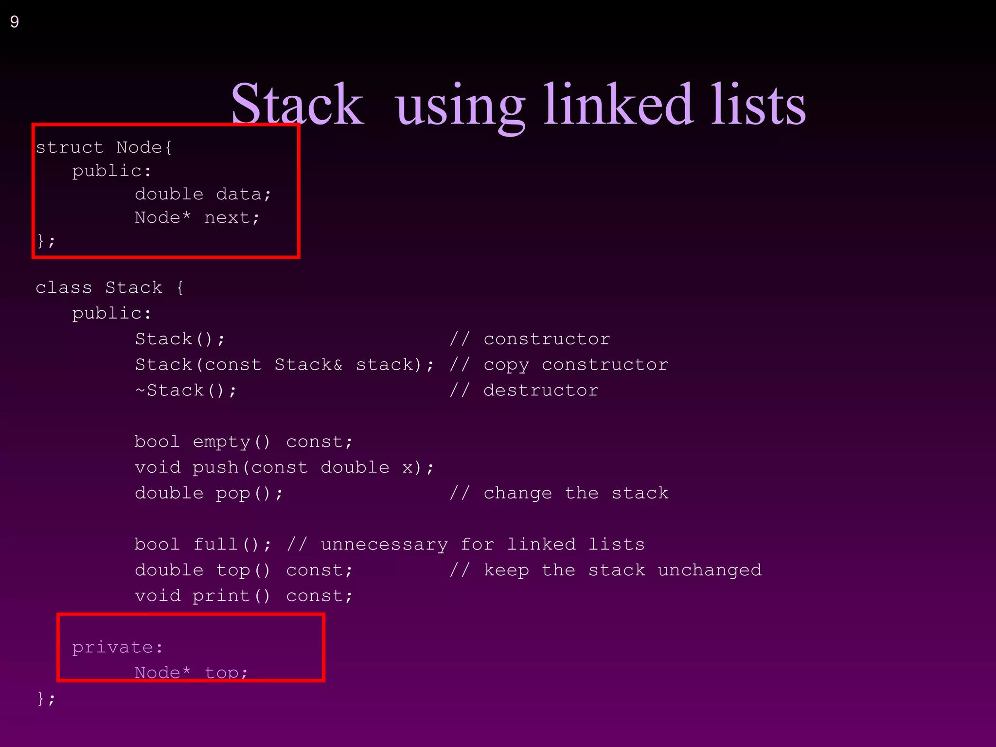 9
struct Node{
public:
double data;
Node* next;
};
class Stack {
public:
Stack(); // constructor
Stack(const Stack& stack); // copy constructor
~Stack(); // destructor
bool empty() const;
void push(const double x);
double pop(); // change the stack
bool full(); // unnecessary for linked lists
double top() const; // keep the stack unchanged
void print() const;
private:
Node* top;
};
Stack using linked lists
 