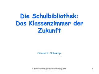 Die Schulbibliothek:
Das Klassenzimmer der
Zukunft
Günter K. Schlamp
5. Berlin-Brandenburger Schulbibliothekstag 2014 1
 