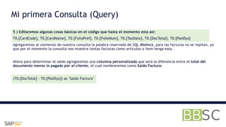 5 ) Editaremos algunas cosas básicas en el código que hasta el momento esta así:
T0.[CardCode], T0.[CardName], T0.[FolioPref], T0.[FolioNum], T0.[TaxDate], T0.[DocTotal], T0.[PaidSys]
Agregaremos al comienzo de nuestra consulta la palabra reservada de SQL distinct, para las facturas no se repitan, ya
que por el momento la consulta nos muestra tantas facturas como artículos o item tenga esta.
Ahora para determinar el saldo agregaremos una columna personalizada que será la diferencia entre el total del
documento menos lo pagado por el cliente, el cual nombraremos como Saldo Factura:
(T0.[DocTotal] - T0.[PaidSys]) as "Saldo Factura"
Mi primera Consulta (Query)
 