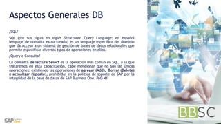 Aspectos Generales DB
¿SQL?
SQL (por sus siglas en inglés Structured Query Language; en español
lenguaje de consulta estructurada) es un lenguaje específico del dominio
que da acceso a un sistema de gestión de bases de datos relacionales que
permite especificar diversos tipos de operaciones en ellos.
¿Query o Consulta?
La consulta de lectura Select es la operación más común en SQL, y la que
trataremos en esta capacitación, cabe mencionar que no son las únicas
operaciones: existiendo las operaciones de agregar (Add), Borrar (Delete)
o actualizar (Update), prohibidas en la política de soporte de SAP por la
integridad de la base de datos de SAP Business One. PAG 41
 