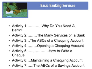 • Activity 1………….Why Do You Need A
Bank?
• Activity 2………The Many Services of a Bank
• Activity 3…The ABCs of a Chequing Account
• Activity 4………Opening a Chequing Account
• Activity 5……………….How to Write a
Cheque
• Activity 6….Maintaining a Chequing Account
• Activity 7……The ABCs of a Savings Account
 