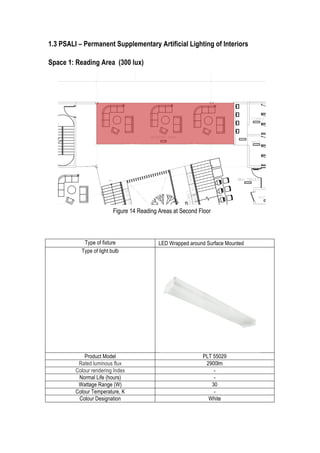 13	
  
1.3 PSALI – Permanent Supplementary Artificial Lighting of Interiors
Space 1: Reading Area (300 lux)
Type of fixture LED Wrapped around Surface Mounted
Type of light bulb
Product Model PLT 55029
Rated luminous flux 2900lm
Colour rendering Index -
Normal Life (hours) -
Wattage Range (W) 30
Colour Temperature, K -
Colour Designation White
Figure 14 Reading Areas at Second Floor
 