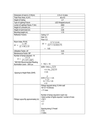14	
  
Dimension of room (L X W)(m) 3.7m X 12.44m
Total Floor Area, A (m²) 46 m^2
Height of Ceiling 2.7
Type of Lighting Fixture LED Wrapped around
Lumen of Lighting Fixture, F (lm) 2900
Height of Luminaire (m) 2.7
Height of work level (m) 0.95
Mounting height (m) 1.75
Reflection Factors Ceiling: 0.7
Wall: 0.5
Floor: 0.2
Room Index, RI (K)
= 1.63
Utilisation Factor, UF 0.43
Maintenance Factor, MF 0.8
Number of lamps required – N
*MS1525 Recommended Reading
Illumination Level – 300 Lux = 19.2 ⋍ 19
Spacing to Height Ratio (SHR)
SHR= 1/Hm x 𝐴/𝑁
=1/1.75x 64/19
=1.05
SHR=
!
!.!"
= 1.05
S= 1.75 x 1.05
=1.8
Fittings Layout By approximately (m)
Fittings required along 12.44m wall
19/1.8 =10.55rows
⋍11 rows
Number of lamps required in each row
=total number of lights required / number of rows
=19/11
=1.7
⋍2
Spacing along 3.7mwall
3.7/2
=1.85m
𝑅𝐼   =   
𝐿  𝑥  𝑊
(𝐿 + 𝑊)  𝑥  𝐻
	
  
𝑅𝐼   =   
3.7  𝑋  12.44
3.7 + 12.44 1.75
  
            	
  
𝑁 =   
𝐸  𝑥  𝐴
(𝐹  𝑥  𝑈𝐹  𝑥  𝑀𝐹)
	
  
 