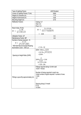 17	
  
Type of Lighting Fixture LED Pendant
Lumen of Lighting Fixture, F (lm) 2000
Height of Luminaire (m) 1.70
Height of work level (m) 0.95
Mounting height (m) 0.75
Reflection Factors Ceiling: 0.7
Wall: 0.5
Floor: 0.2
Room Index, RI (K)
= 4.38
Utilisation Factor, UF 0.5
Maintenance Factor, MF 0.8
Number of lamps required – N
*MS1525 Recommended Reading
Illumination Level – 300 Lux = 11.8 ⋍12
Spacing to Height Ratio (SHR)
SHR= 1/Hm x 𝐴/𝑁
=1/0.75x 47.22/12
=2.64m
SHR=
!
!.!"
= 2.64
S= 0.75 x 2.64
=1.98 ⋍2m
Fittings Layout By approximately (m)
Fittings required along 12.44m wall
12/2m = 6rows
Number of lamps required in each row
=total number of lights required / number of rows
=12/6
=2
Spacing along 5.1mwall
5.1/2
=2.55m
𝑅𝐼   =   
𝐿  𝑥  𝑊
(𝐿 + 𝑊)  𝑥  𝐻
	
  
𝑅𝐼   =   
5.1  𝑋  9.26
5.1 + 9.26 0.75
  
            	
  
𝑁 =   
𝐸  𝑥  𝐴
(𝐹  𝑥  𝑈𝐹  𝑥  𝑀𝐹)
	
  
 
