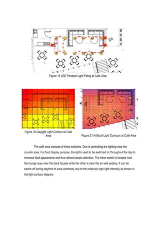 18	
  
The café area consists of three switches. One is controlling the lighting near the
counter area. For food display purpose, the lights need to be switched on throughout the day to
increase food appearance and thus attract people attention. The other switch is located near
the lounge area near the back façade while the other is near the air well seating. It can be
switch off during daytime to save electricity due to the relatively high light intensity as shown in
the light contour diagram.
Figure 19 LED Pendant Light Fitting at Cafe Area
Figure 20 Daylight Light Contour at Cafe
Area Figure 21 Artificial Light Contours at Cafe Area
 