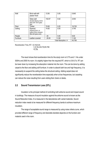 23	
  
Wall Brick wall with
plaster finish
12.90 0.05 0.645
Glass wall
(Double Glazing 2-3mm
glass with 10mm glass
gap)
102.67 0.02 2.053
Floor Timber 74.90 0.25 18.725
Ceiling Plywood
(Plywood 5mm, on
battens 50mm airspace
filled with glass wool)
74.90 0.05 3.745
People - 20 0.45 9.00
Furniture Leather covered 20.00 0.58 11.60
Total Absorption, A 45.768
Reverberation Time, RT = (0.16xV)/A
= (0.16x 224.70)/45.768
=0.79s
The result shows that reverberation time for the study room is 0.77s and 1.14s under
500Hz and 2000 Hz room. It is slightly higher than the required RT, which is 0.6-0.7s. RT can
be lower down by increasing the absorption material into the room. This can be done by adding
carpet to the floor and adding soft furniture. In order to absorb both low and high frequency, it is
necessarily to suspend the ceiling below the structural ceiling. Adding carpet does not
significantly reduce the reverberation time especially when at low frequencies, but carpeting
can reduce the noise resulting from users sliding their chairs or desks.
2.2 Sound Transmission Loss (STL)
Insulation is the principal method of controlling both airborne sound and impact sound
in buildings. The measure of sound insulation against the airborne sound is known as the
Sound Reduction Index. It is measured in the laboratories with varied materials. Sound
reduction index needs to be measured for different frequency bands to achieve maximum
insulation.
The range of acceptable sound range is measured by using noise criteria curve, which
provided different range of frequency and desirable decibels depends on the function and
material used in the room.
 