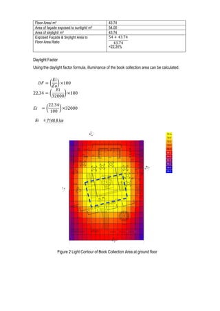 3	
  
Daylight Factor
Using the daylight factor formula, illuminance of the book collection area can be calculated.
          𝐷𝐹 =
𝐸𝑖
𝐸𝑜
×100
22.34 =
𝐸𝑖
32000
×100
𝐸𝑖       =
22.34
100
×32000
Ei = 7148.8 lux
Floor Area/ m² 43.74
Area of façade exposed to sunlight/ m² 54.00
Area of skylight/ m² 43.74
Exposed Façade & Skylight Area to
Floor Area Ratio
54 + 43.74
43.74
=22.34%
Figure 2 Light Contour of Book Collection Area at ground floor
 