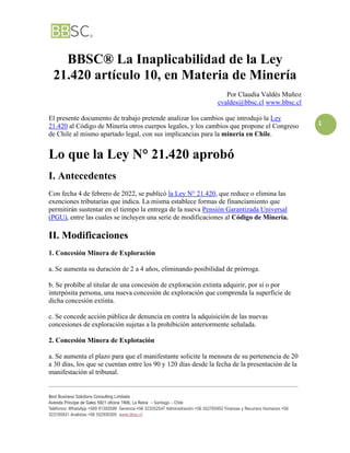 _____________________________________________________________________________________________________________
Best Business Solutions Consulting Limitada
Avenida Príncipe de Gales 5921 oficina 1906, La Reina – Santiago – Chile
Teléfonos: WhatsApp +569 81393599 Gerencia +56 323352547 Administración +56 552765952 Finanzas y Recursos Humanos +56
323185931 Analistas +56 552930305 www.bbsc.cl
1
BBSC® La Inaplicabilidad de la Ley
21.420 artículo 10, en Materia de Minería
Por Claudia Valdés Muñoz
cvaldes@bbsc.cl www.bbsc.cl
El presente documento de trabajo pretende analizar los cambios que introdujo la Ley
21.420 al Código de Minería otros cuerpos legales, y los cambios que propone el Congreso
de Chile al mismo apartado legal, con sus implicancias para la minería en Chile.
Lo que la Ley N° 21.420 aprobó
I. Antecedentes
Con fecha 4 de febrero de 2022, se publicó la Ley N° 21.420, que reduce o elimina las
exenciones tributarias que indica. La misma establece formas de financiamiento que
permitirán sustentar en el tiempo la entrega de la nueva Pensión Garantizada Universal
(PGU), entre las cuales se incluyen una serie de modificaciones al Código de Minería.
II. Modificaciones
1. Concesión Minera de Exploración
a. Se aumenta su duración de 2 a 4 años, eliminando posibilidad de prórroga.
b. Se prohíbe al titular de una concesión de exploración extinta adquirir, por sí o por
interpósita persona, una nueva concesión de exploración que comprenda la superficie de
dicha concesión extinta.
c. Se concede acción pública de denuncia en contra la adquisición de las nuevas
concesiones de exploración sujetas a la prohibición anteriormente señalada.
2. Concesión Minera de Explotación
a. Se aumenta el plazo para que el manifestante solicite la mensura de su pertenencia de 20
a 30 días, los que se cuentan entre los 90 y 120 días desde la fecha de la presentación de la
manifestación al tribunal.
 