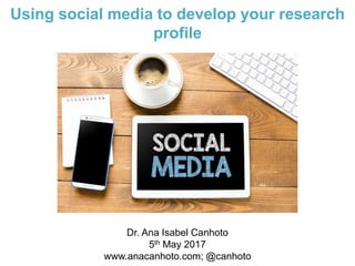 Using social media to develop your research
profile
Dr. Ana Isabel Canhoto
5th May 2017
www.anacanhoto.com; @canhoto
 