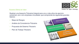 Nuestra Oferta de Valor
Realizar una Asesoría Tributaria Integral para uno o más años de ejercicio
comercial, con o sin empresas vinculadas; que comprenda los siguientes grandes
tópicos:
 Mapa de Riesgos
 Análisis de Consistencia Tributaria
 Propuesta del Sistema Tributario
 Plan de Trabajo Tributario
 