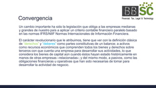 Convergencia
Un cambio importante ha sido la legislación que obliga a las empresas medianas
y grandes de nuestro país a aplicar un criterio contable financiero paralelo basado
en las normas IFRS/NIIF Normas Internacionales de Información Financiera.
El carácter revolucionario que le atribuimos, tiene que ver con la definición clásica
de “derechos” y “deberes” como partes constitutivas de un balance; a activos
como recursos económicos que comprenden todos los bienes y derechos sobre
terceros con que cuenta una empresa para desarrollar sus actividades, lo que
considera los bienes de capital aún cuando éstos hayan estado históricamente en
manos de otras empresas –relacionadas-; y del mismo modo, a pasivos, como las
obligaciones financieras u operativas que han sido necesarias de tomar para
desarrollar la actividad de negocio.
 