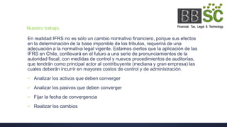 Nuestro trabajo
En realidad IFRS no es sólo un cambio normativo financiero, porque sus efectos
en la determinación de la base imponible de los tributos, requerirá de una
adecuación a la normativa legal vigente. Estamos ciertos que la aplicación de las
IFRS en Chile, conllevará en el futuro a una serie de pronunciamientos de la
autoridad fiscal, con medidas de control y nuevos procedimientos de auditorías,
que tendrán como principal actor al contribuyente (mediana y gran empresa) las
cuales deberán incurrir en mayores costos de control y de administración.
 Analizar los activos que deben converger
 Analizar los pasivos que deben converger
 Fijar la fecha de convergencia
 Realizar los cambios
 