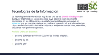 Tecnologías de la Información
La Tecnología de la Información hoy día es uno de los pilares estratégicos de
cualquier organización, y para aquellas, cuyo objetivo es el crecimiento
enmarcado en las obligaciones, resulta fundamental contar con apoyo en
sistemas que les permitan ordenar su quehacer operacional, y al mismo tiempo,
disponer de información de calidad orientada a objetivos comerciales, contables,
tributarios y de gestión en general.
Nuestra Oferta de Sistemas
 Sistema Balanced Scorecard (Cuadro de Mando Integral).
 Sistema 60 bis
 Sistema ERP
 