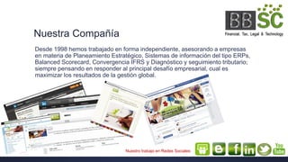 Nuestra Compañía
Desde 1998 hemos trabajado en forma independiente, asesorando a empresas
en materia de Planeamiento Estratégico, Sistemas de información del tipo ERPs,
Balanced Scorecard, Convergencia IFRS y Diagnóstico y seguimiento tributario;
siempre pensando en responder al principal desafío empresarial, cual es
maximizar los resultados de la gestión global.
Nuestro trabajo en Redes Sociales
 