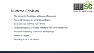 Nuestros Servicios
 Planeamiento Estratégico y Balanced Scorecard
 Asesoría Tributaria en un Chile cambiante
 Convergencia en IFRS, Full y Pyme
 Outsourcing Legal, Contable, Tributario y de Remuneraciones
 Análisis Financiero y Evaluación de Proyectos
 Servicios Legales
 Tecnologías de la Información
 