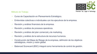 Método de Trabajo
 Curso de Capacitación en Planeamiento Estratégico.
 Entrevistas colectivas e individuales con los ejecutivos de la empresa.
 Revisión y análisis financiero de la empresa.
 Revisión y análisis de procesos operativos.
 Revisión y análisis del plan comercial y de marketing.
 Revisión y análisis de la estructura de recursos humanos.
 Construcción del Mapa de Riesgo de la empresa, definición de los objetivos
estratégicos, misión y visión global.
 Balanced Scorecard (BSC) integral como herramienta de control de gestión.
 