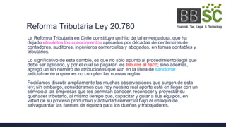 Reforma Tributaria Ley 20.780
La Reforma Tributaria en Chile constituye un hito de tal envergadura, que ha
dejado obsoletos los conocimientos aplicados por décadas de centenares de
contadores, auditores, ingenieros comerciales y abogados, en temas contables y
tributarios.
Lo significativo de este cambio, es que no sólo apuntó al procedimiento legal que
debe ser aplicado, y por el cual se pagarán los tributos al fisco; sino además,
agregó un sin número de atribuciones que van en la línea de sancionar
judicialmente a quienes no cumplen las nuevas reglas.
Podríamos discutir ampliamente las muchas observaciones que surgen de esta
ley; sin embargo, consideramos que hoy nuestro real aporte está en llegar con un
servicio a las empresas que les permitan conocer, reconocer y proyectar su
quehacer tributario, al mismo tiempo que, capacitar y guiar a sus equipos, en
virtud de su proceso productivo y actividad comercial bajo el enfoque de
salvaguardar las fuentes de riqueza para los dueños y trabajadores.
 