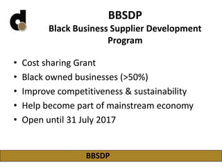 BBSDP
Black Business Supplier Development
Program
• Cost sharing Grant
• Black owned businesses (>50%)
• Improve competitiveness & sustainability
• Help become part of mainstream economy
• Open until 31 July 2017
BBSDP
 