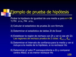 Ejemplo de prueba de hipótesis
Probar la hipótesis de igualdad de una media u para n > 30
1) Ho:  Ha: 

2) Calcular el estadístico de prueba Zc con fórmula

3) Determinar el estadístico de tablas Zt de Excel

4) Establecer la región de rechazo con Zt y ver si cae ahí Zc
   Las regiones de rechazo prueba de 2 colas: -Z y Z
5) Determinar el Intervalo de confianza para la media y ver si
   incluye a la media de la hipótesis, si no rechazar Ho

6) Determinar el valor P correspondiente a Zc y comparar
   contra Alfa/2, si es menor rechazar Ho
                                                        109
 
