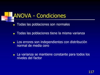 ANOVA - Condiciones
   Todas las poblaciones son normales

   Todas las poblaciones tiene la misma varianza

   Los errores son independientes con distribución
    normal de media cero

   La varianza se mantiene constante para todos los
    niveles del factor



                                                      117
 