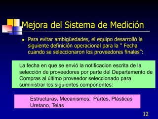 Mejora del Sistema de Medición
    Para evitar ambigüedades, el equipo desarrolló la
     siguiente definición operacional para la “ Fecha
     cuando se seleccionaron los proveedores finales”:

La fecha en que se envió la notificacion escrita de la
selección de proveedores por parte del Departamento de
Compras al último proveedor seleccionado para
suministrar los siguientes componentes:

     Estructuras, Mecanismos, Partes, Plásticas
     Uretano, Telas
                                                     12
 