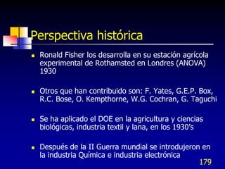 Perspectiva histórica
   Ronald Fisher los desarrolla en su estación agrícola
    experimental de Rothamsted en Londres (ANOVA)
    1930

   Otros que han contribuido son: F. Yates, G.E.P. Box,
    R.C. Bose, O. Kempthorne, W.G. Cochran, G. Taguchi

   Se ha aplicado el DOE en la agricultura y ciencias
    biológicas, industria textil y lana, en los 1930’s

   Después de la II Guerra mundial se introdujeron en
    la industria Química e industria electrónica
                                                   179
 