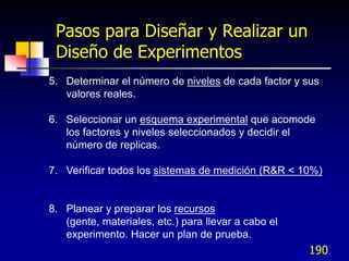 Pasos para Diseñar y Realizar un
 Diseño de Experimentos
5. Determinar el número de niveles de cada factor y sus
   valores reales.

6. Seleccionar un esquema experimental que acomode
   los factores y niveles seleccionados y decidir el
   número de replicas.

7. Verificar todos los sistemas de medición (R&R < 10%)


8. Planear y preparar los recursos
   (gente, materiales, etc.) para llevar a cabo el
   experimento. Hacer un plan de prueba.
                                                     190
 