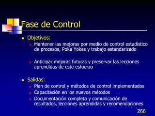 Fase de Control
   Objetivos:
       Mantener las mejoras por medio de control estadístico
        de procesos, Poka Yokes y trabajo estandarizado

       Anticipar mejoras futuras y preservar las lecciones
        aprendidas de este esfuerzo

   Salidas:
       Plan de control y métodos de control implementados
       Capacitación en los nuevos métodos
       Documentación completa y comunicación de
        resultados, lecciones aprendidas y recomendaciones
                                                          266
 