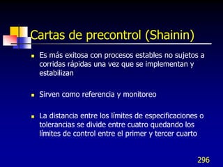 Cartas de precontrol (Shainin)
   Es más exitosa con procesos estables no sujetos a
    corridas rápidas una vez que se implementan y
    estabilizan

   Sirven como referencia y monitoreo

   La distancia entre los límites de especificaciones o
    tolerancias se divide entre cuatro quedando los
    límites de control entre el primer y tercer cuarto


                                                      296
 
