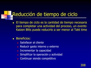 Reducción de tiempo de ciclo
   El tiempo de ciclo es la cantidad de tiempo necesaria
    para completar una actividad del proceso, un evento
    Kaizen Blits puede reducirlo a ser menor al Takt time

   Beneficios:
       Satisfacer al cliente
       Reducir gasto interno y externo
       Incrementar la capacidad
       Simplificar la operación y actividad
       Continuar siendo competitivo

                                                    308
 
