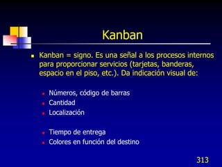 Kanban
   Kanban = signo. Es una señal a los procesos internos
    para proporcionar servicios (tarjetas, banderas,
    espacio en el piso, etc.). Da indicación visual de:

       Números, código de barras
       Cantidad
       Localización

       Tiempo de entrega
       Colores en función del destino

                                                  313
 