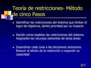 Teoría de restricciones- Método
de cinco Pasos
   Identificar las restricciones del sistema que limitan el
    logro de objetivos, darles prioridad por su impacto

   Decidir como explotar las restricciones del sistema.
    Asignarles los recursos sobrantes de otras áreas

   Subordinar cada cosa a las decisiones anteriores.
    Reducir el efecto de la restricción o expandir su
    capacidad


                                                       317
 