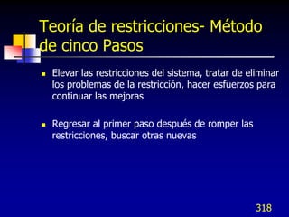 Teoría de restricciones- Método
de cinco Pasos
   Elevar las restricciones del sistema, tratar de eliminar
    los problemas de la restricción, hacer esfuerzos para
    continuar las mejoras

   Regresar al primer paso después de romper las
    restricciones, buscar otras nuevas




                                                      318
 