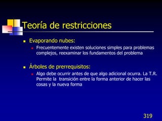 Teoría de restricciones
   Evaporando nubes:
       Frecuentemente existen soluciones simples para problemas
        complejos, reexaminar los fundamentos del problema


   Árboles de prerrequisitos:
       Algo debe ocurrir antes de que algo adicional ocurra. La T.R.
        Permite la transición entre la forma anterior de hacer las
        cosas y la nueva forma




                                                              319
 