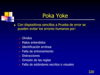 Poka Yoke
   Con dispositivos sencillos a Prueba de error se
    pueden evitar los errores humanos por:

       Olvidos
       Malos entendidos
       Identificación errónea
       Falta de entrenamiento
       Distracciones
       Omisión de las reglas
       Falta de estándares escritos o visuales

                                                      320
 
