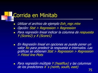 Corrida en Minitab
   Utilizar el archivo de ejemplo Exh_regr.mtw
   Opción: Stat > Regression > Regression
   Para regresión lineal indicar la columna de respuesta
    Y (Score2) y X (Score1)

   En Regresión lineal en opciones se puede poner un
    valor Xo para predecir la respuesta e intervalos. Las
    gráficas se obtienen Stat > Regression > Regression
    > Fitted line Plots

   Para regresión múltiple Y (heatflux) y las columnas
    de los predictores X´s (north, south, east)
                                                     75
 