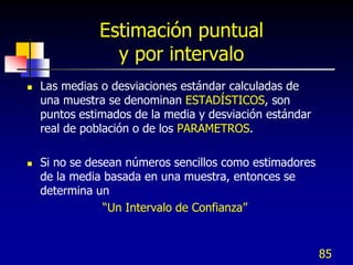 Estimación puntual
                y por intervalo
   Las medias o desviaciones estándar calculadas de
    una muestra se denominan ESTADÍSTICOS, son
    puntos estimados de la media y desviación estándar
    real de población o de los PARAMETROS.

   Si no se desean números sencillos como estimadores
    de la media basada en una muestra, entonces se
    determina un
                “Un Intervalo de Confianza”


                                                         85
 