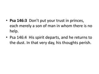 • Psa 146:3 Don’t put your trust in princes,
each merely a son of man in whom there is no
help.
• Psa 146:4 His spirit departs, and he returns to
the dust. In that very day, his thoughts perish.
 