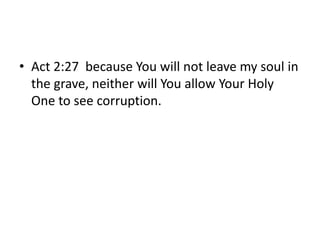 • Act 2:27 because You will not leave my soul in
the grave, neither will You allow Your Holy
One to see corruption.
 