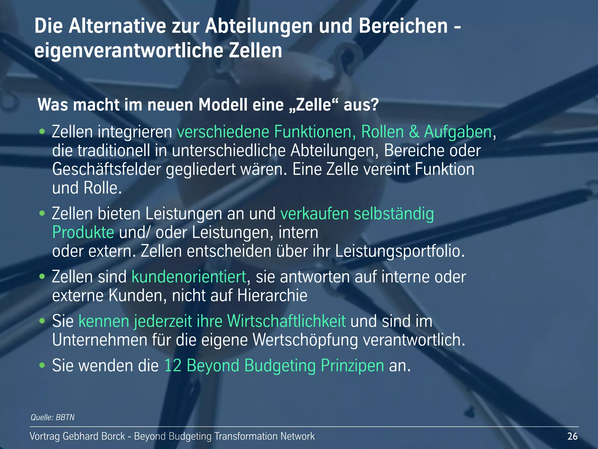 Vortrag!Gebhard!Borck!-!Beyond!Budgeting!Transformation!Network
Die!Alternative!zur!Abteilungen!und!Bereichen!-
eigenverantwortliche!Zellen
26
Was!macht!im!neuen!Modell!eine!„Zelle“!aus?
• Zellen!integrieren!verschiedene!Funktionen,!Rollen!&!Aufgaben,!
die!traditionell!in!unterschiedliche!Abteilungen,!Bereiche!oder!
Geschäftsfelder!gegliedert!wären.!Eine!Zelle!vereint!Funktion!
und!Rolle.!
• Zellen!bieten!Leistungen!an!und!verkaufen!selbständig!
Produkte!und/!oder!Leistungen,!intern!
oder!extern.!Zellen!entscheiden!über!ihr!Leistungsportfolio.
• Zellen!sind!kundenorientiert,!sie!antworten!auf!interne!oder!
externe!Kunden,!nicht!auf!Hierarchie!
• Sie!kennen!jederzeit!ihre!Wirtschaftlichkeit!und!sind!im!
Unternehmen!für!die!eigene!Wertschöpfung!verantwortlich.
• Sie!wenden!die!12!Beyond!Budgeting!Prinzipen!an.
Quelle: BBTN
 