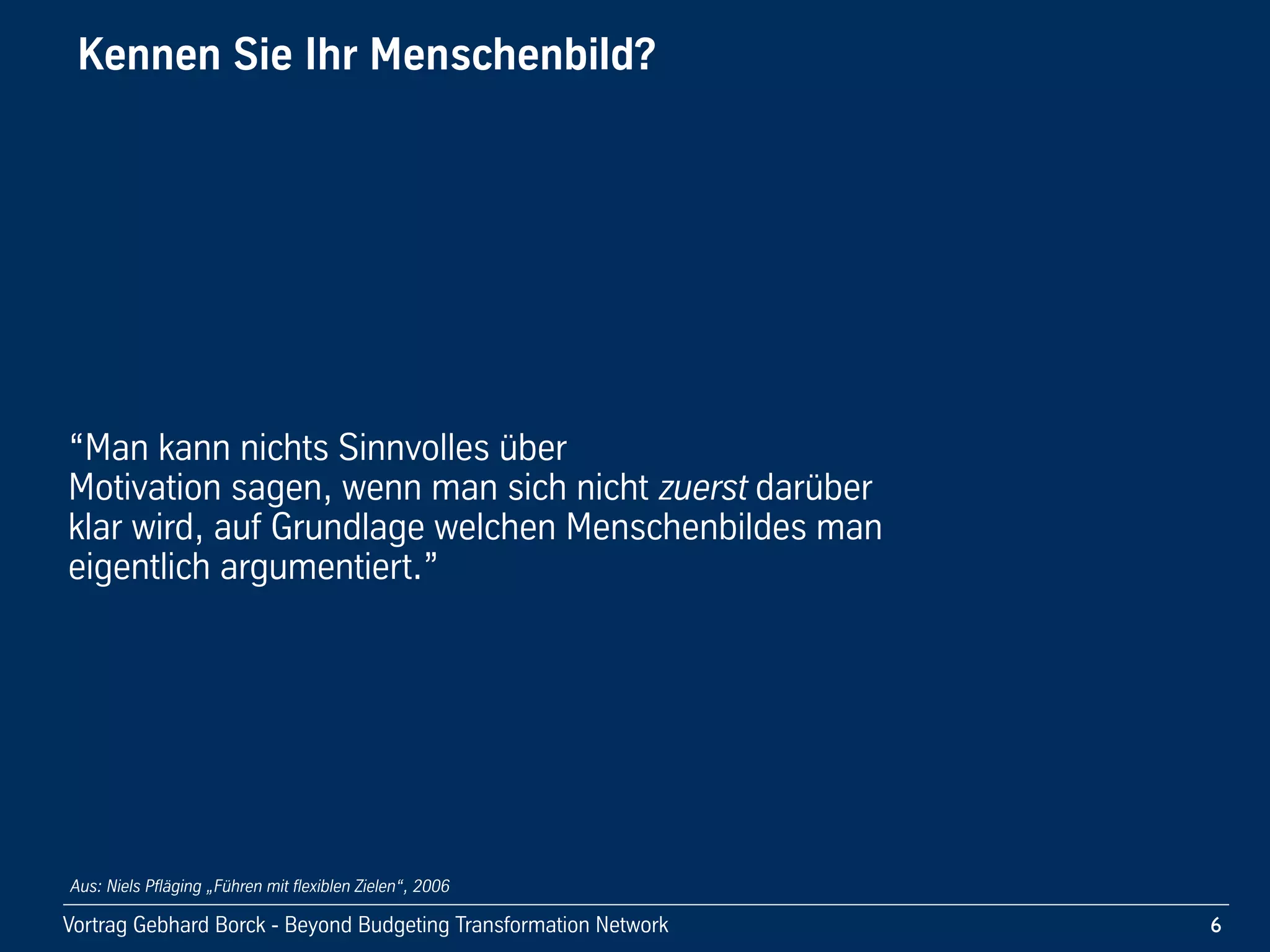Vortrag!Gebhard!Borck!-!Beyond!Budgeting!Transformation!Network
Kennen!Sie!Ihr!Menschenbild?!
“Man!kann!nichts!Sinnvolles!über!
Motivation!sagen,!wenn!man!sich!nicht!zuerst!darüber!
klar!wird,!auf!Grundlage!welchen!Menschenbildes!man!
eigentlich!argumentiert.”
6
Aus: Niels Pfläging „Führen mit flexiblen Zielen“, 2006
 