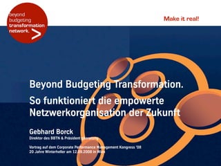 Make it real!
Gebhard!Borck
Direktor!des!BBTN!&!Präsident!gberatung
Vortrag!auf!dem!Corporate!Performance!Management!Kongress!’08
20!Jahre!Winterheller!am!12.09.2008!in!Wien
Beyond!Budgeting!Transformation.!
So!funktioniert!die!empowerte!
Netzwerkorganisation!der!Zukunft
 