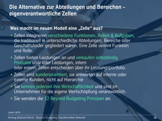 Vortrag!Gebhard!Borck!-!Beyond!Budgeting!Transformation!Network
Die!Alternative!zur!Abteilungen!und!Bereichen!-
eigenverantwortliche!Zellen
26
Was!macht!im!neuen!Modell!eine!„Zelle“!aus?
• Zellen!integrieren!verschiedene!Funktionen,!Rollen!&!Aufgaben,!
die!traditionell!in!unterschiedliche!Abteilungen,!Bereiche!oder!
Geschäftsfelder!gegliedert!wären.!Eine!Zelle!vereint!Funktion!
und!Rolle.!
• Zellen!bieten!Leistungen!an!und!verkaufen!selbständig!
Produkte!und/!oder!Leistungen,!intern!
oder!extern.!Zellen!entscheiden!über!ihr!Leistungsportfolio.
• Zellen!sind!kundenorientiert,!sie!antworten!auf!interne!oder!
externe!Kunden,!nicht!auf!Hierarchie!
• Sie!kennen!jederzeit!ihre!Wirtschaftlichkeit!und!sind!im!
Unternehmen!für!die!eigene!Wertschöpfung!verantwortlich.
• Sie!wenden!die!12!Beyond!Budgeting!Prinzipen!an.
Quelle: BBTN
 