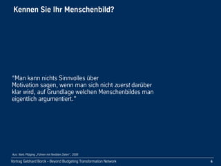 Vortrag!Gebhard!Borck!-!Beyond!Budgeting!Transformation!Network
Kennen!Sie!Ihr!Menschenbild?!
“Man!kann!nichts!Sinnvolles!über!
Motivation!sagen,!wenn!man!sich!nicht!zuerst!darüber!
klar!wird,!auf!Grundlage!welchen!Menschenbildes!man!
eigentlich!argumentiert.”
6
Aus: Niels Pfläging „Führen mit flexiblen Zielen“, 2006
 