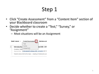 Step 1Click “Create Assessment” from a “Content Item” section of your Blackboard classroomDecide whether to create a “Test,” “Survey,” or “Assignment”Most situations will be an Assignment3