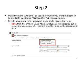 Step 2Make the item “Available” or set a date when you want the item to be available by clicking “Display After” & choosing a dateDecide how many times you want students to access the item.NOTE that if you “Allow Single Attempt,” students will be locked out of seeing the assessment after the first time they click on the assessment item4